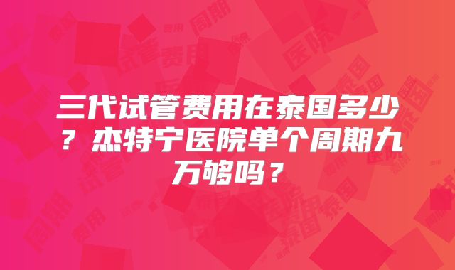 三代试管费用在泰国多少?杰特宁医院单个周期九万够吗?