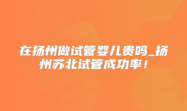 在扬州做试管婴儿贵吗_扬州苏北试管成功率!