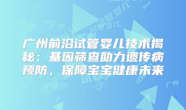 广州前沿试管婴儿技术揭秘:基因筛查助力遗传病预防,保障宝宝健康未来