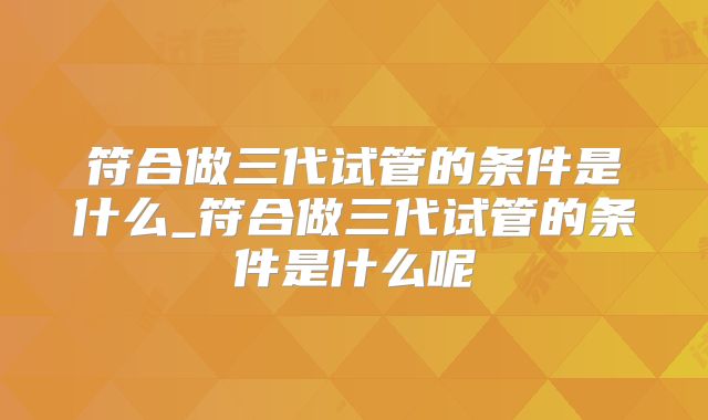 符合做三代试管的条件是什么_符合做三代试管的条件是什么呢