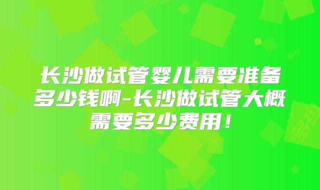 长沙做试管婴儿需要准备多少钱啊-长沙做试管大概需要多少费用!