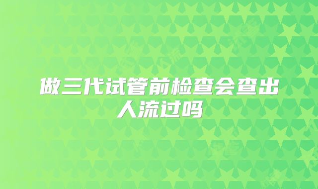 做三代试管前检查会查出人流过吗