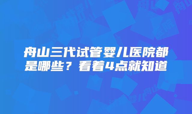 舟山三代试管婴儿医院都是哪些？看着4点就知道