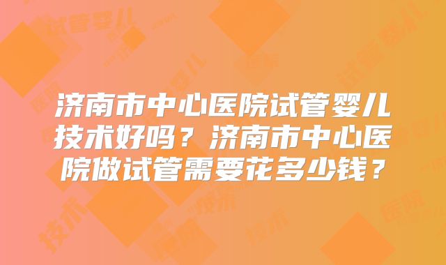 济南市中心医院试管婴儿技术好吗?济南市中心医院做试管需要花多少钱?