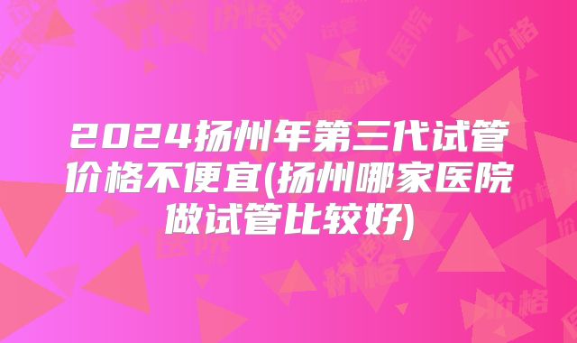 2024扬州年第三代试管价格不便宜(扬州哪家医院做试管比较好)