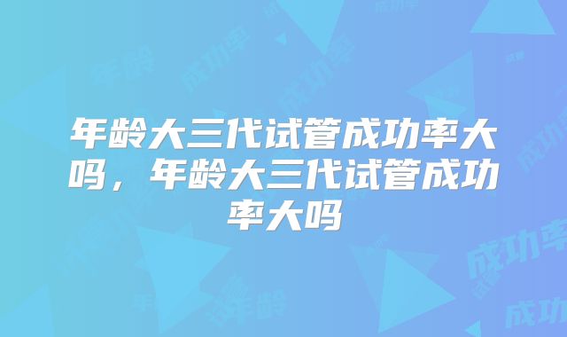 年龄大三代试管成功率大吗，年龄大三代试管成功率大吗