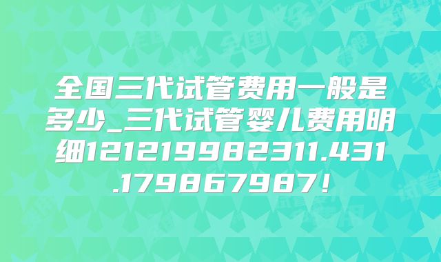 全国三代试管费用一般是多少_三代试管婴儿费用明细121219982311.431.179867987！