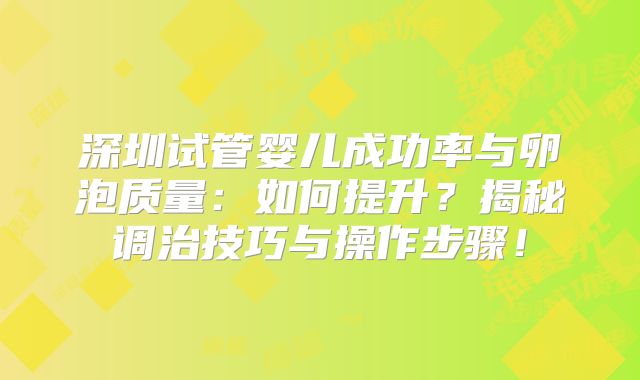 深圳试管婴儿成功率与卵泡质量：如何提升？揭秘调治技巧与操作步骤！