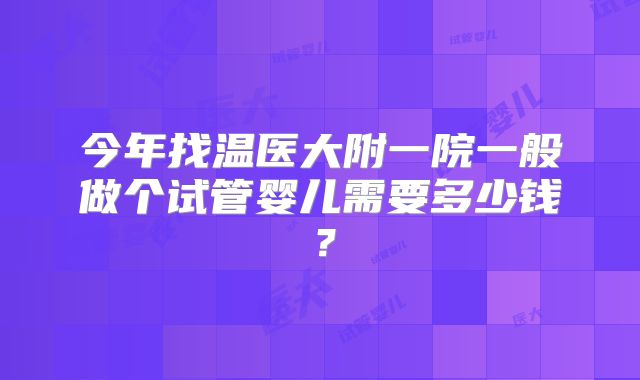 今年找温医大附一院一般做个试管婴儿需要多少钱？