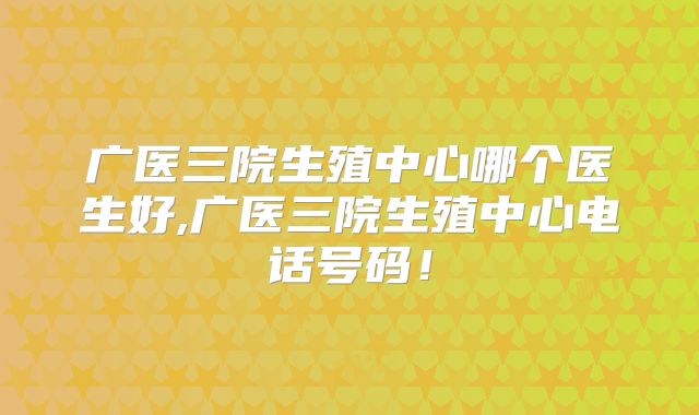 广医三院生殖中心哪个医生好,广医三院生殖中心电话号码!