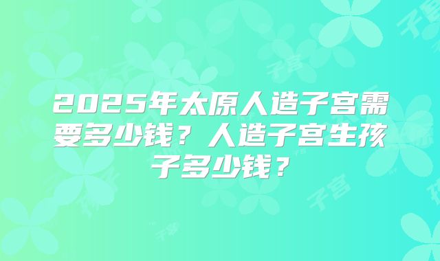 2025年太原人造子宫需要多少钱？人造子宫生孩子多少钱？