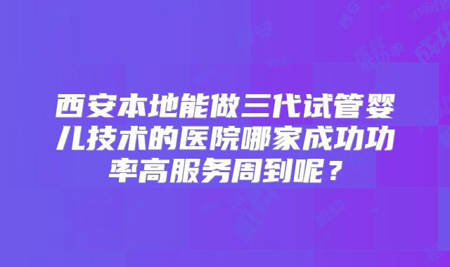 西安本地能做三代试管婴儿技术的医院哪家成功功率高服务周到呢？