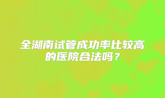 全湖南试管成功率比较高的医院合法吗？