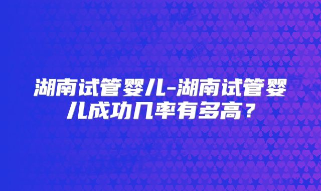 湖南试管婴儿-湖南试管婴儿成功几率有多高？
