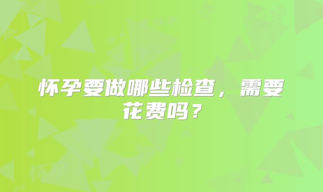 怀孕要做哪些检查，需要花费吗？