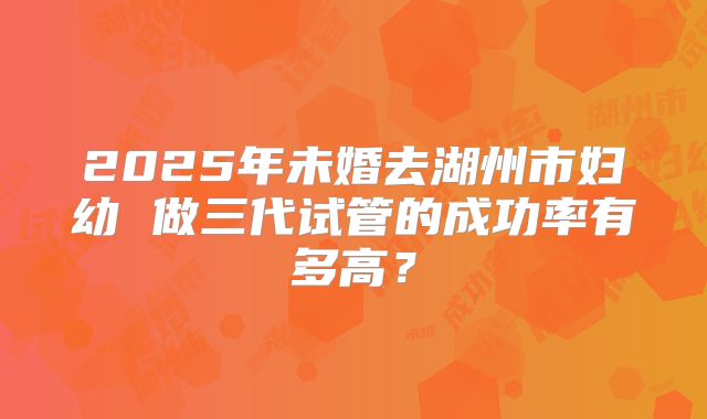 2025年未婚去湖州市妇幼 做三代试管的成功率有多高?