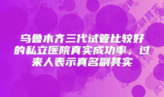 乌鲁木齐三代试管比较好的私立医院真实成功率，过来人表示真名副其实