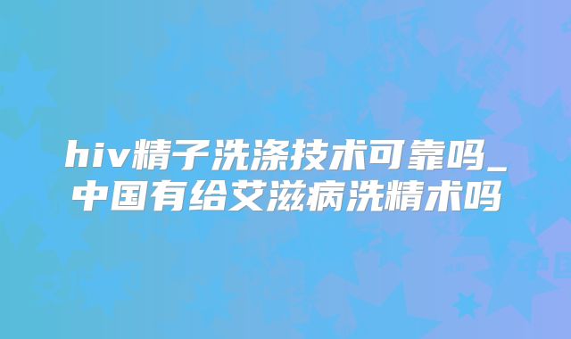 hiv精子洗涤技术可靠吗_中国有给艾滋病洗精术吗