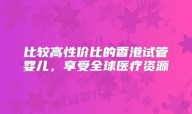 比较高性价比的香港试管婴儿，享受全球医疗资源