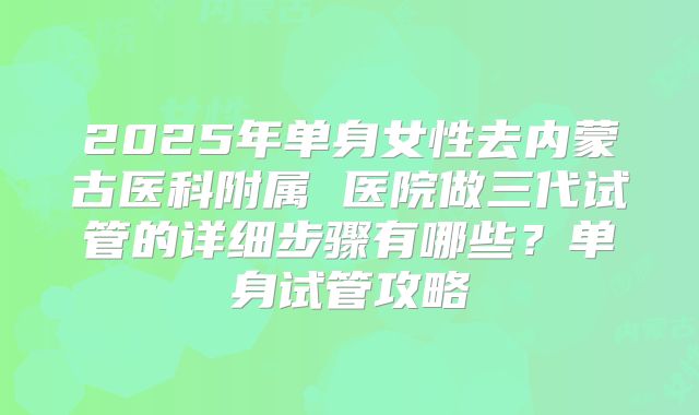 2025年单身女性去内蒙古医科附属 医院做三代试管的详细步骤有哪些？单身试管攻略