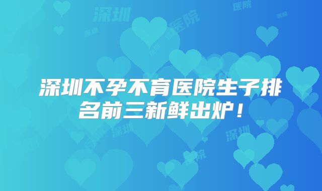 深圳不孕不育医院生子排名前三新鲜出炉!
