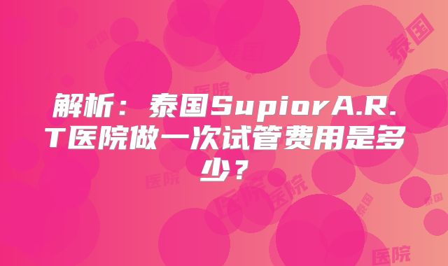 解析:泰国SupiorA.R.T医院做一次试管费用是多少?
