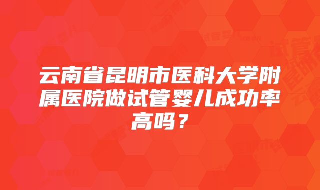 云南省昆明市医科大学附属医院做试管婴儿成功率高吗？