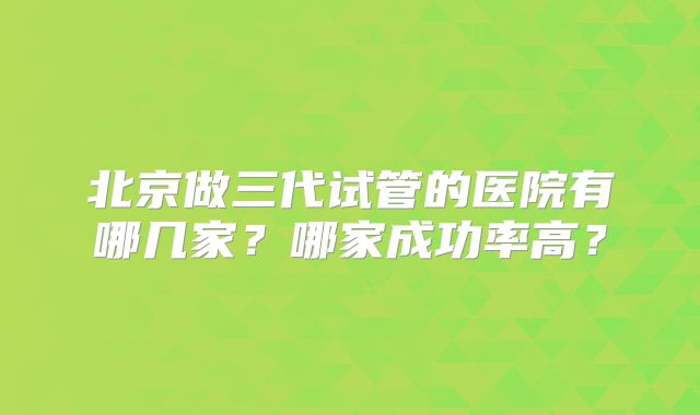 北京做三代试管的医院有哪几家?哪家成功率高?