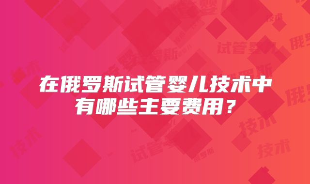 在俄罗斯试管婴儿技术中有哪些主要费用？