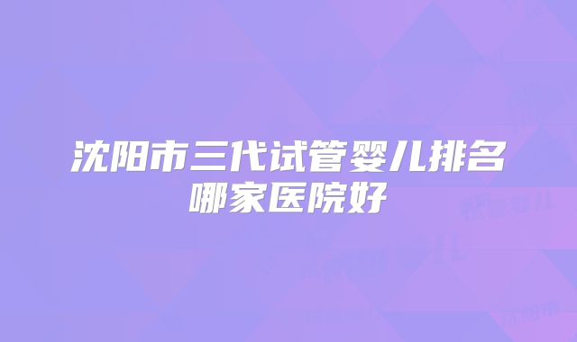 沈阳市三代试管婴儿排名哪家医院好