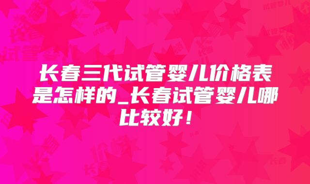 长春三代试管婴儿价格表是怎样的_长春试管婴儿哪比较好！