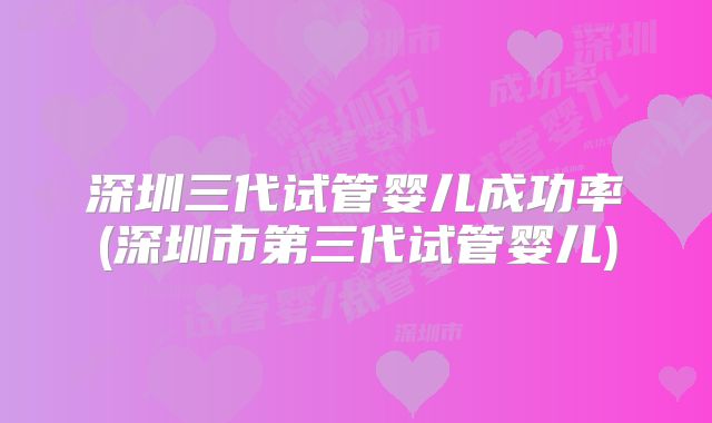 深圳三代试管婴儿成功率(深圳市第三代试管婴儿)
