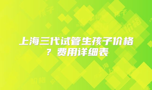 上海三代试管生孩子价格？费用详细表