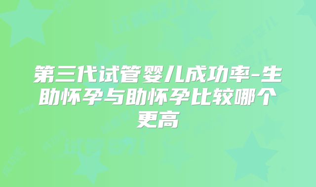 第三代试管婴儿成功率-生助怀孕与助怀孕比较哪个更高
