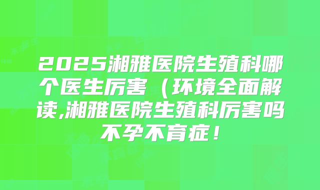 2025湘雅医院生殖科哪个医生厉害(环境全面解读,湘雅医院生殖科厉害吗不孕不育症!