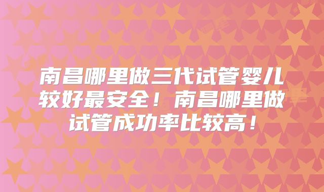 南昌哪里做三代试管婴儿较好最安全！南昌哪里做试管成功率比较高！