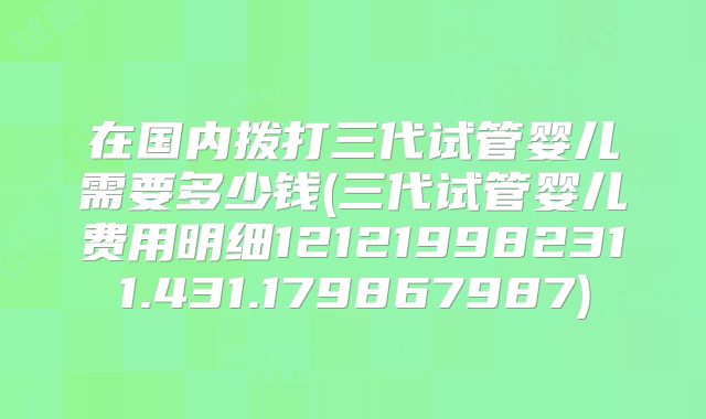 在国内拨打三代试管婴儿需要多少钱(三代试管婴儿费用明细121219982311.431.179867987)