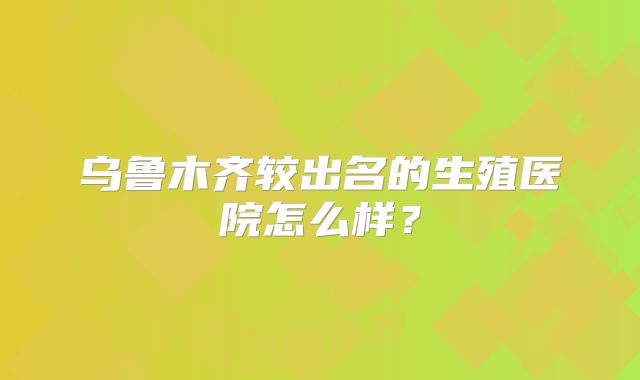 乌鲁木齐较出名的生殖医院怎么样？