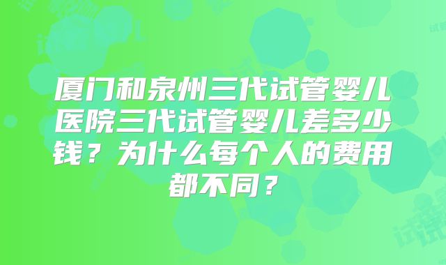 厦门和泉州三代试管婴儿医院三代试管婴儿差多少钱?为什么每个人的费用都不同?