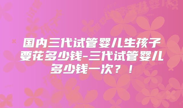 国内三代试管婴儿生孩子要花多少钱-三代试管婴儿多少钱一次?!