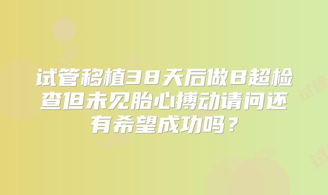试管移植38天后做B超检查但未见胎心搏动请问还有希望成功吗？
