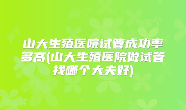 山大生殖医院试管成功率多高(山大生殖医院做试管找哪个大夫好)