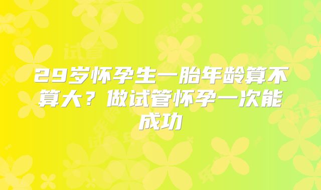 29岁怀孕生一胎年龄算不算大?做试管怀孕一次能成功