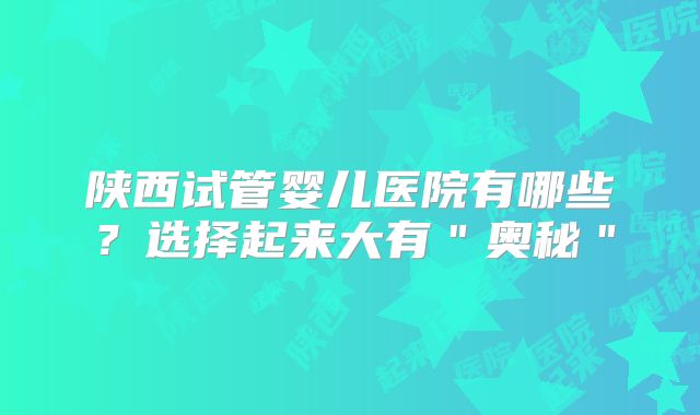 陕西试管婴儿医院有哪些？选择起来大有＂奥秘＂