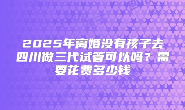 2025年离婚没有孩子去四川做三代试管可以吗?需要花费多少钱