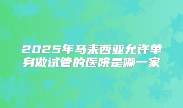 2025年马来西亚允许单身做试管的医院是哪一家