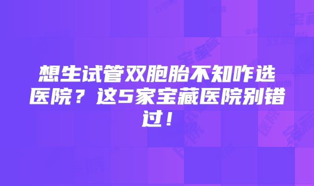 想生试管双胞胎不知咋选医院?这5家宝藏医院别错过!