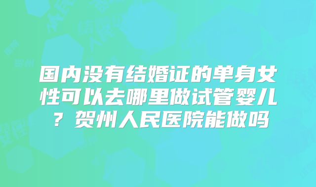 国内没有结婚证的单身女性可以去哪里做试管婴儿？贺州人民医院能做吗