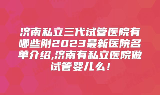 济南私立三代试管医院有哪些附2023最新医院名单介绍,济南有私立医院做试管婴儿么!