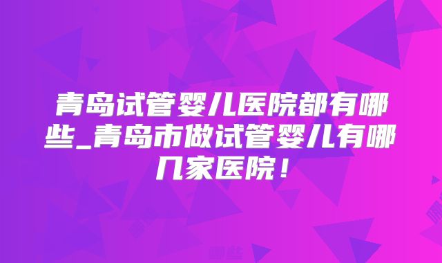 青岛试管婴儿医院都有哪些_青岛市做试管婴儿有哪几家医院！